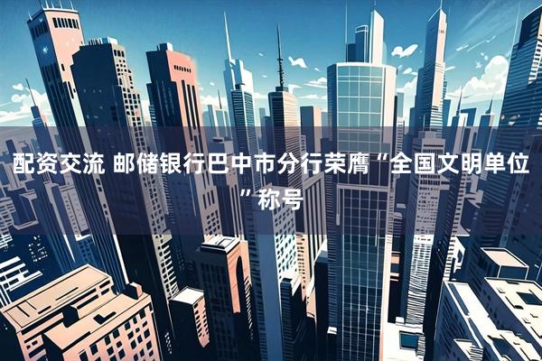 配资交流 邮储银行巴中市分行荣膺“全国文明单位”称号