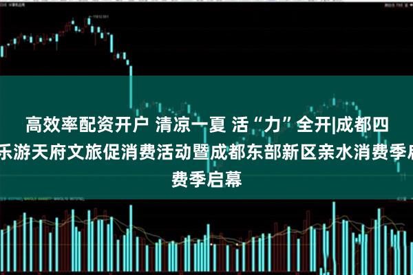高效率配资开户 清凉一夏 活“力”全开|成都四时·乐游天府文旅促消费活动暨成都东部新区亲水消费季启幕