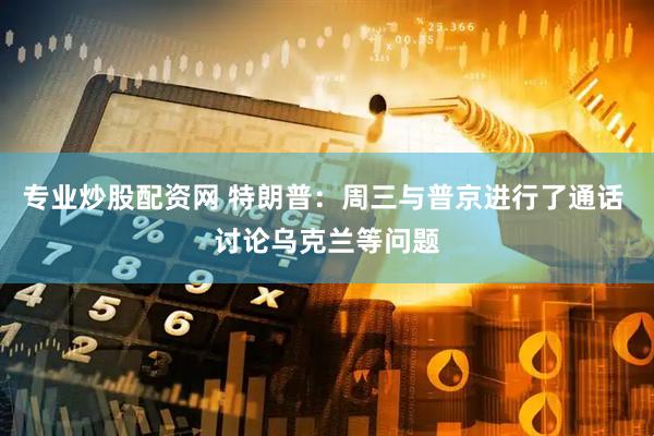 专业炒股配资网 特朗普：周三与普京进行了通话 讨论乌克兰等问题