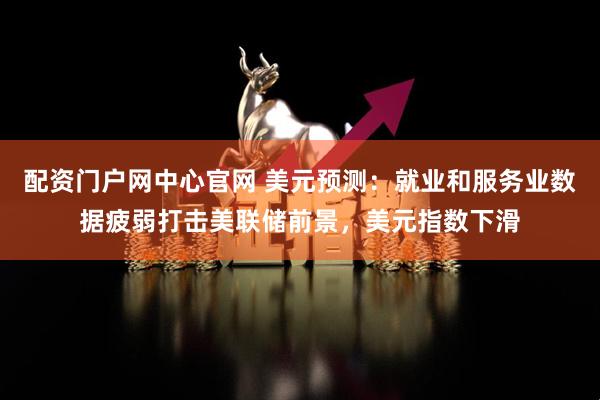 配资门户网中心官网 美元预测：就业和服务业数据疲弱打击美联储前景，美元指数下滑