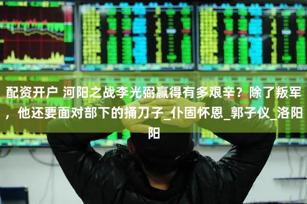 配资开户 河阳之战李光弼赢得有多艰辛？除了叛军，他还要面对部下的捅刀子_仆固怀恩_郭子仪_洛阳