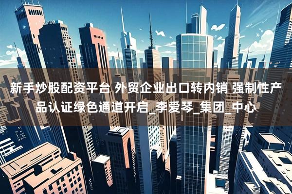 新手炒股配资平台 外贸企业出口转内销 强制性产品认证绿色通道开启_李爱琴_集团_中心