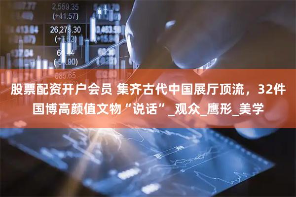 股票配资开户会员 集齐古代中国展厅顶流，32件国博高颜值文物“说话”_观众_鹰形_美学