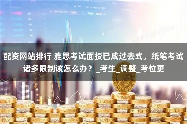 配资网站排行 雅思考试面授已成过去式，纸笔考试诸多限制该怎么办？_考生_调整_考位更