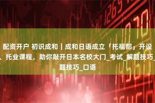 配资开户 初识成和｜成和日语成立「托福部」开设托福、托业课程，助你敲开日本名校大门_考试_解题技巧_口语
