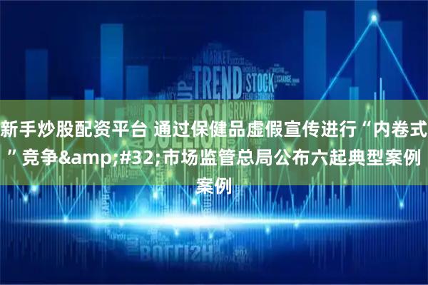 新手炒股配资平台 通过保健品虚假宣传进行“内卷式”竞争&#32;市场监管总局公布六起典型案例