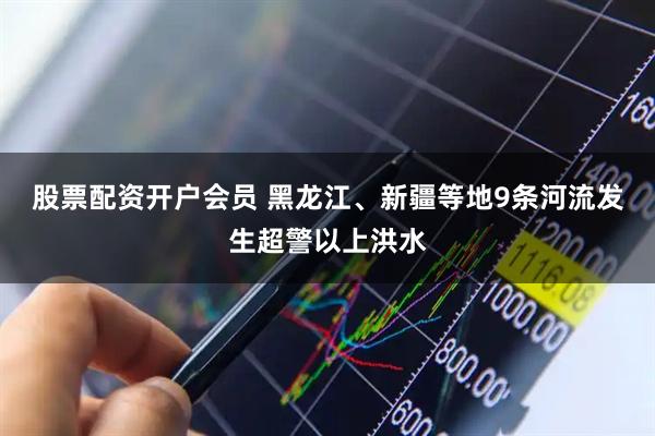 股票配资开户会员 黑龙江、新疆等地9条河流发生超警以上洪水