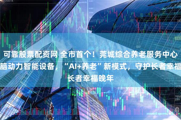 可靠股票配资网 全市首个！莞城综合养老服务中心启用脑动力智能设备，“AI+养老”新模式，守护长者幸福晚年