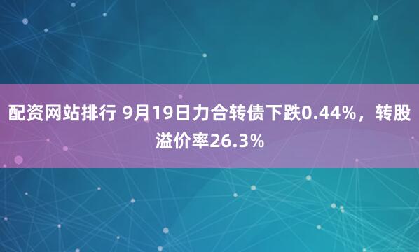 配资网站排行 9月19日力合转债下跌0.44%，转股溢价率26.3%