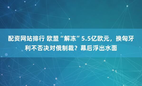 配资网站排行 欧盟“解冻”5.5亿欧元，换匈牙利不否决对俄制裁？幕后浮出水面