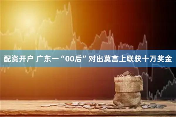 配资开户 广东一“00后”对出莫言上联获十万奖金