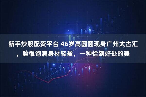 新手炒股配资平台 46岁高圆圆现身广州太古汇，脸很饱满身材轻盈，一种恰到好处的美