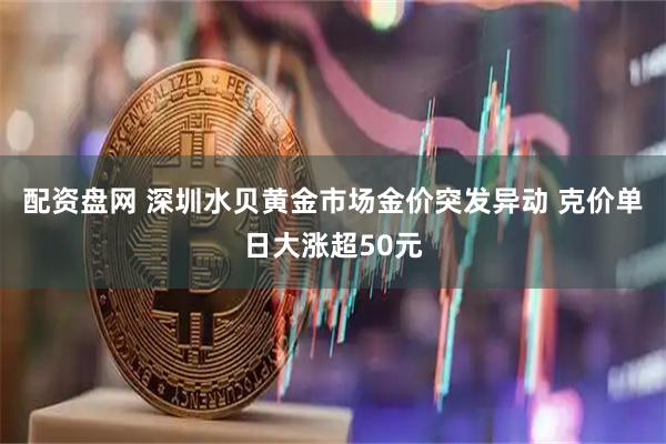 配资盘网 深圳水贝黄金市场金价突发异动 克价单日大涨超50元