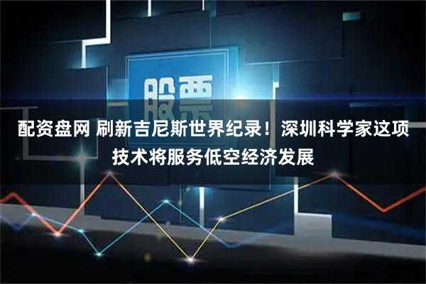 配资盘网 刷新吉尼斯世界纪录！深圳科学家这项技术将服务低空经济发展
