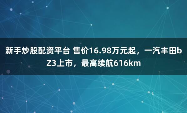 新手炒股配资平台 售价16.98万元起，一汽丰田bZ3上市，最高续航616km