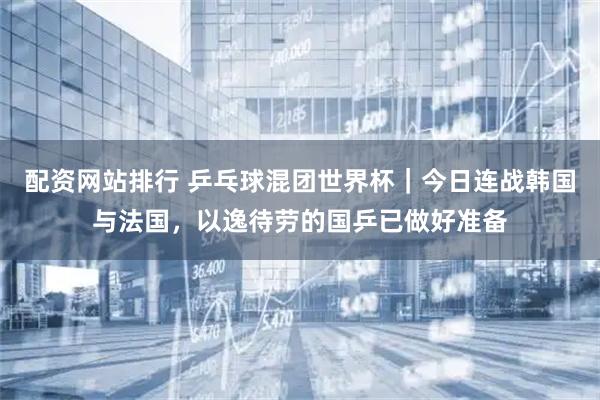 配资网站排行 乒乓球混团世界杯｜今日连战韩国与法国，以逸待劳的国乒已做好准备