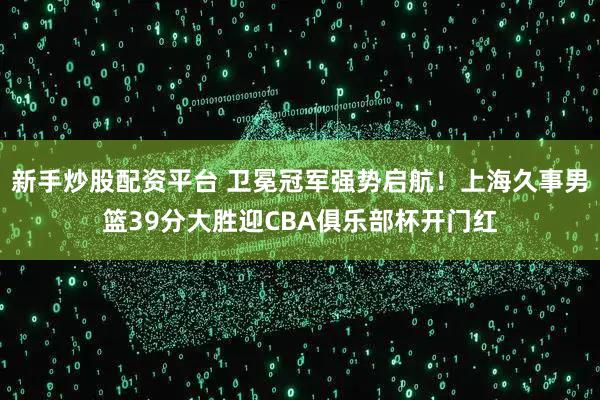新手炒股配资平台 卫冕冠军强势启航！上海久事男篮39分大胜迎CBA俱乐部杯开门红