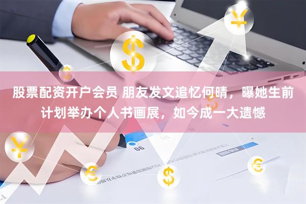 股票配资开户会员 朋友发文追忆何晴，曝她生前计划举办个人书画展，如今成一大遗憾