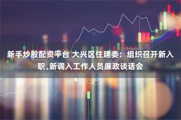 新手炒股配资平台 大兴区住建委：组织召开新入职﹑新调入工作人员廉政谈话会