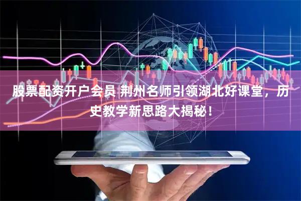 股票配资开户会员 荆州名师引领湖北好课堂，历史教学新思路大揭秘！