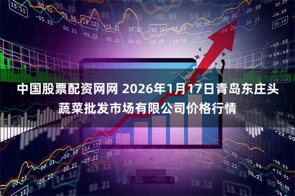 中国股票配资网网 2026年1月17日青岛东庄头蔬菜批发市场有限公司价格行情