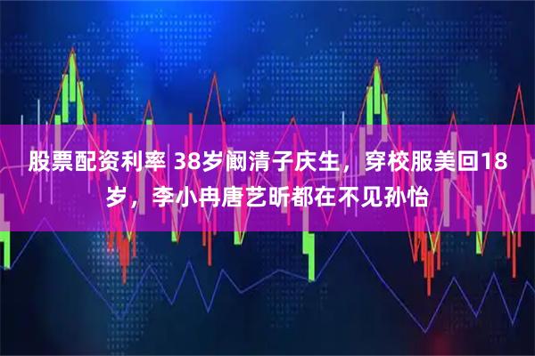 股票配资利率 38岁阚清子庆生，穿校服美回18岁，李小冉唐艺昕都在不见孙怡