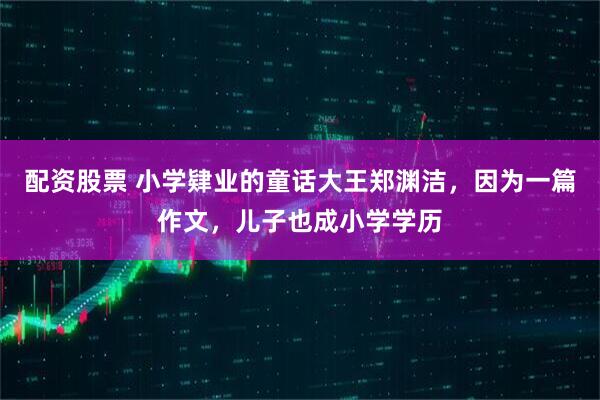 配资股票 小学肄业的童话大王郑渊洁，因为一篇作文，儿子也成小学学历