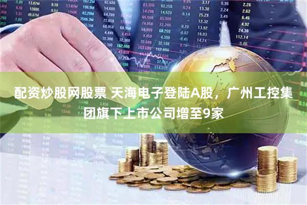 配资炒股网股票 天海电子登陆A股，广州工控集团旗下上市公司增至9家