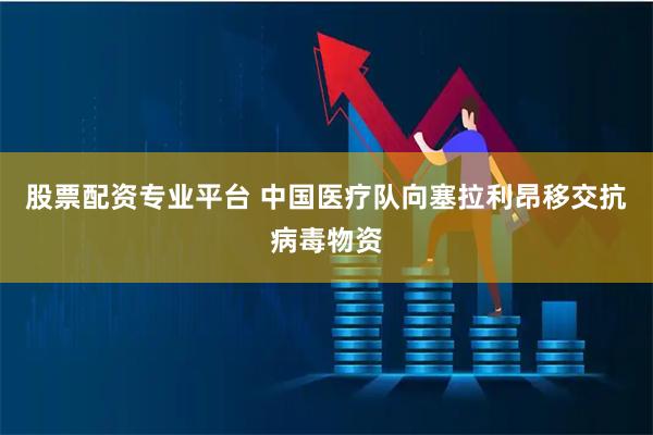 股票配资专业平台 中国医疗队向塞拉利昂移交抗病毒物资