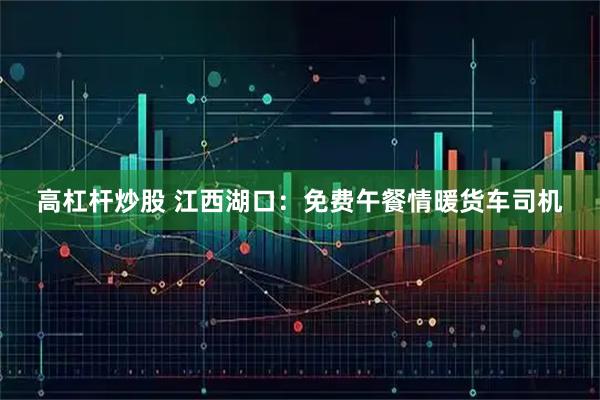 高杠杆炒股 江西湖口：免费午餐情暖货车司机